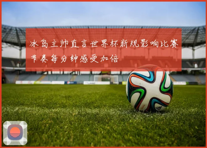 冰岛主帅直言世界杯新规影响比赛节奏每分钟感受加倍