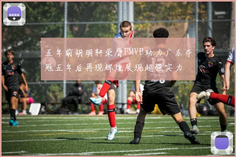 五年前胡明轩荣膺FMVP助力广东夺冠五年后再现辉煌展现超强实力
