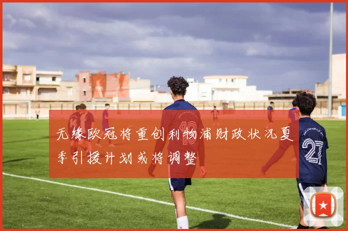 无缘欧冠将重创利物浦财政状况夏季引援计划或将调整