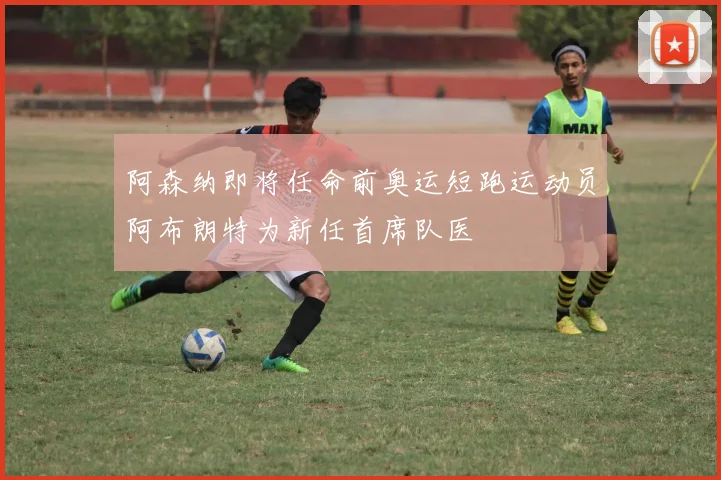 阿森纳即将任命前奥运短跑运动员阿布朗特为新任首席队医