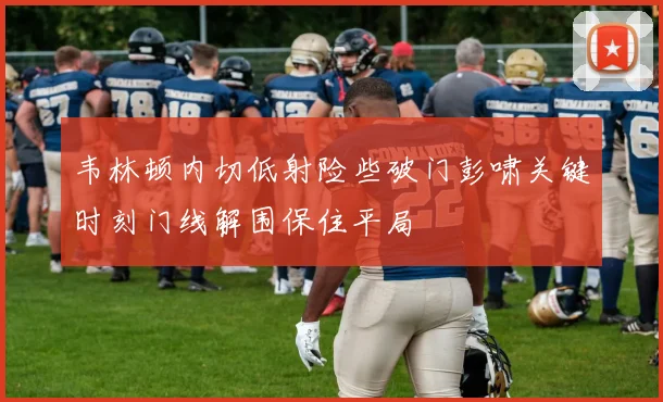 韦林顿内切低射险些破门彭啸关键时刻门线解围保住平局