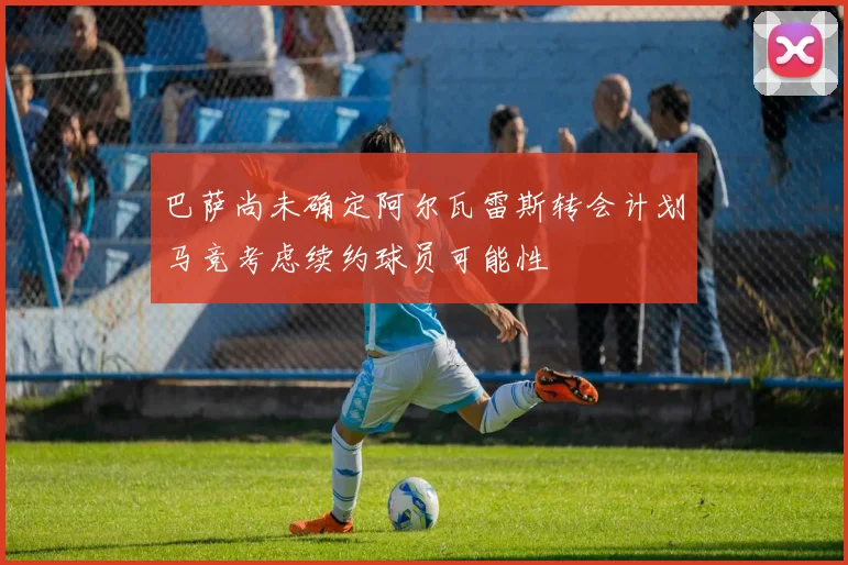 巴萨尚未确定阿尔瓦雷斯转会计划马竞考虑续约球员可能性