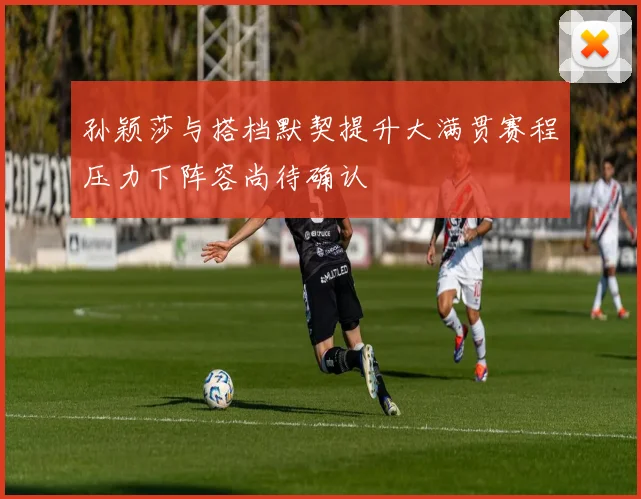 孙颖莎与搭档默契提升大满贯赛程压力下阵容尚待确认