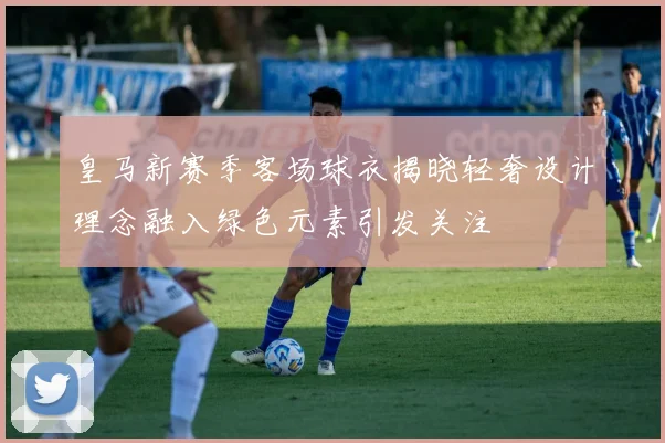 皇马新赛季客场球衣揭晓轻奢设计理念融入绿色元素引发关注