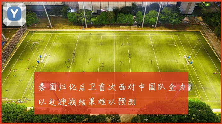 泰国归化后卫首次面对中国队全力以赴迎战结果难以预测