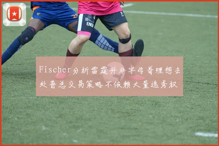 Fischer分析雷霆并非字母哥理想去处普总交易策略不依赖大量选秀权