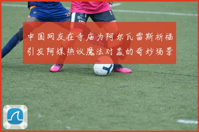 中国网友在寺庙为阿尔瓦雷斯祈福引发阿媒热议魔法对轰的奇妙场景