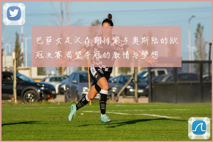 巴萨女足汉森期待家乡奥斯陆的欧冠决赛渴望夺冠的激情与梦想