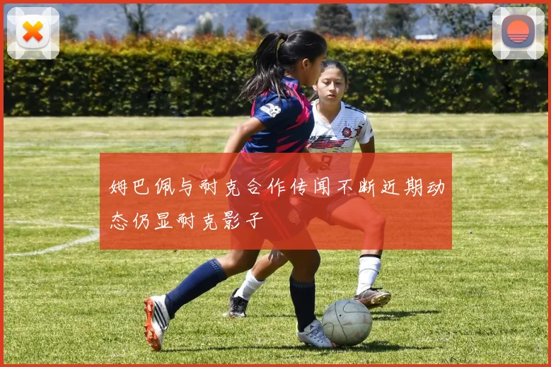 姆巴佩与耐克合作传闻不断近期动态仍显耐克影子