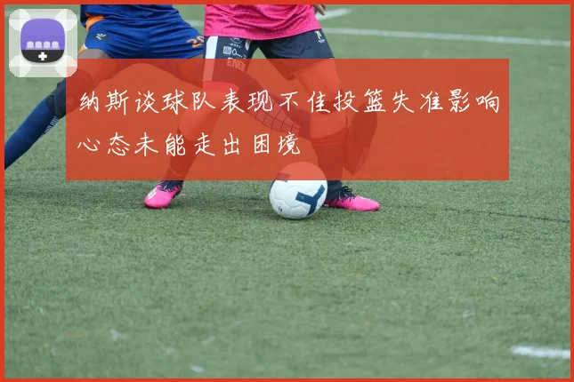 纳斯谈球队表现不佳投篮失准影响心态未能走出困境