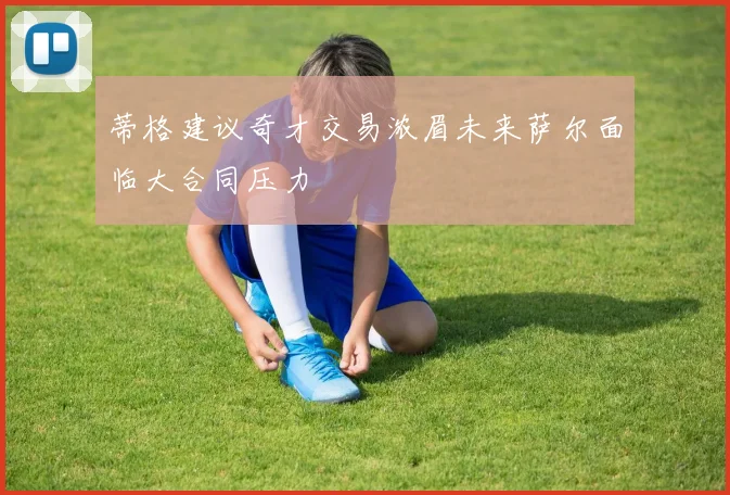 蒂格建议奇才交易浓眉未来萨尔面临大合同压力