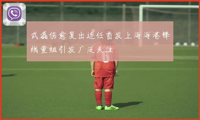 武磊伤愈复出连任首发上海海港锋线重组引发广泛关注