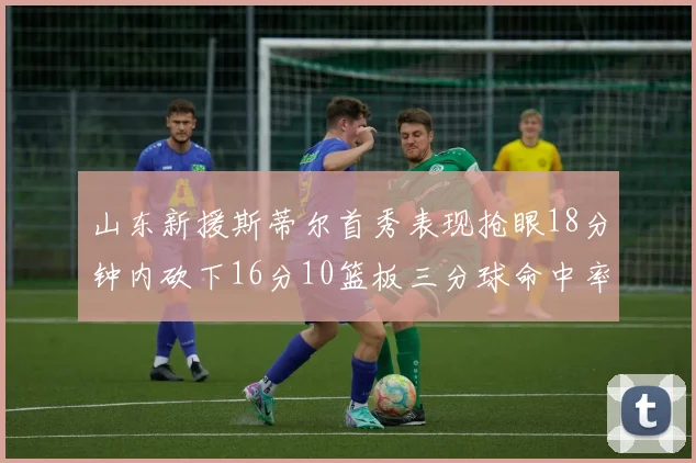 山东新援斯蒂尔首秀表现抢眼18分钟内砍下16分10篮板三分球命中率高达66