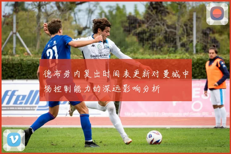 德布劳内复出时间表更新对曼城中场控制能力的深远影响分析