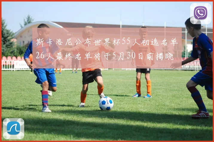 斯卡洛尼公布世界杯55人初选名单26人最终名单将于5月30日前揭晓