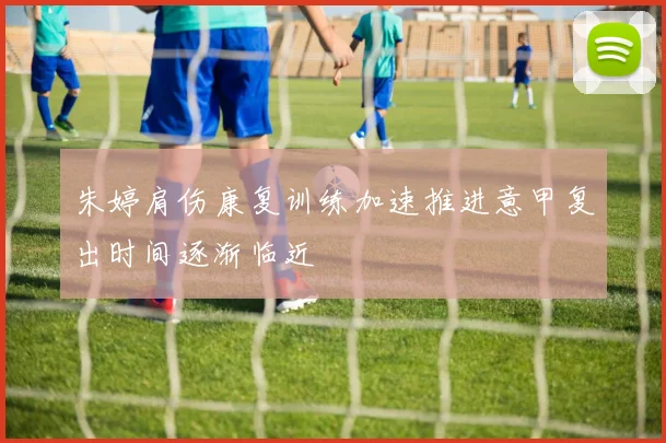 朱婷肩伤康复训练加速推进意甲复出时间逐渐临近