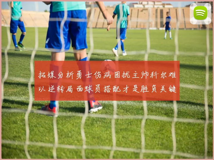 拓媒分析勇士伤病困扰主帅科尔难以逆转局面球员搭配才是胜负关键