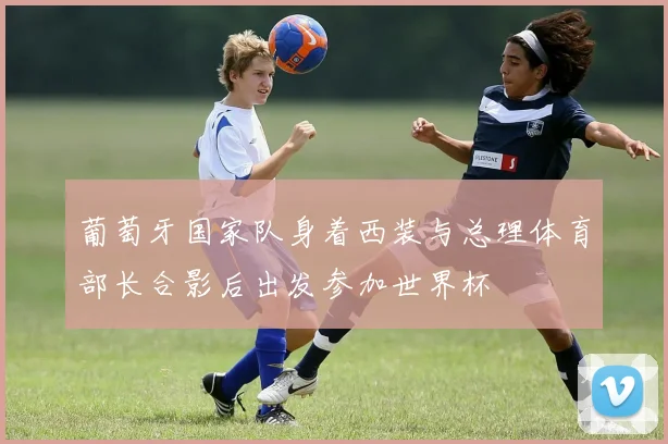葡萄牙国家队身着西装与总理体育部长合影后出发参加世界杯