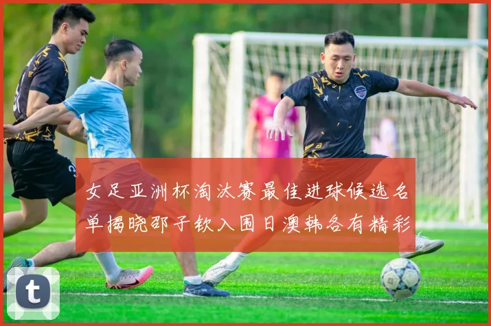 女足亚洲杯淘汰赛最佳进球候选名单揭晓邵子钦入围日澳韩各有精彩表现