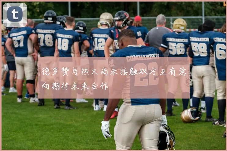 德罗赞与热火尚未接触双方互有意向期待未来合作