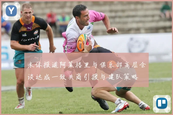 米体报道阿莱格里与俱乐部高层会谈达成一致共商引援与建队策略