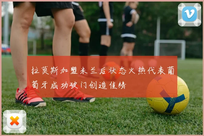 拉莫斯加盟米兰后状态火热代表葡萄牙成功破门创造佳绩