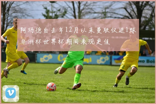 阿玛德自去年12月以来曼联仅进1球非洲杯世界杯期间表现更佳