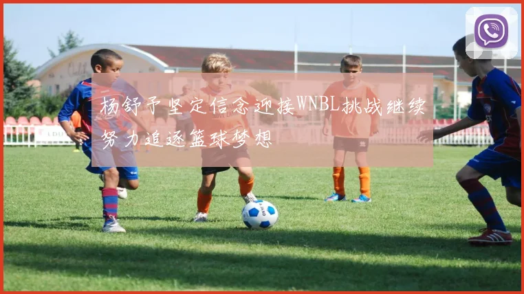 杨舒予坚定信念迎接WNBL挑战继续努力追逐篮球梦想