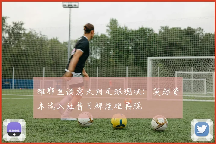 维耶里谈意大利足球现状:英超资本流入让昔日辉煌难再现