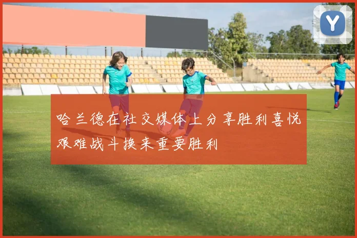 哈兰德在社交媒体上分享胜利喜悦艰难战斗换来重要胜利