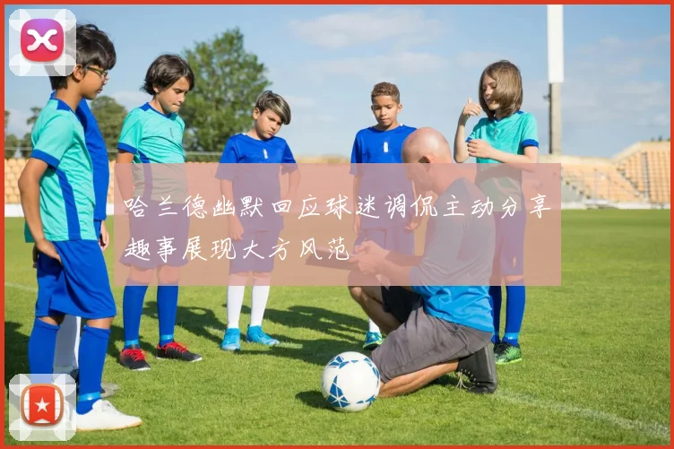 哈兰德幽默回应球迷调侃主动分享趣事展现大方风范