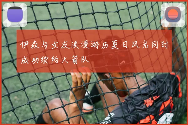 伊森与女友浪漫游历夏日风光同时成功续约火箭队