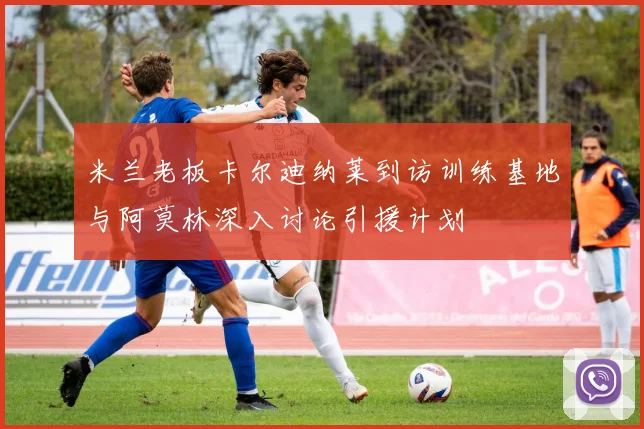 米兰老板卡尔迪纳莱到访训练基地与阿莫林深入讨论引援计划